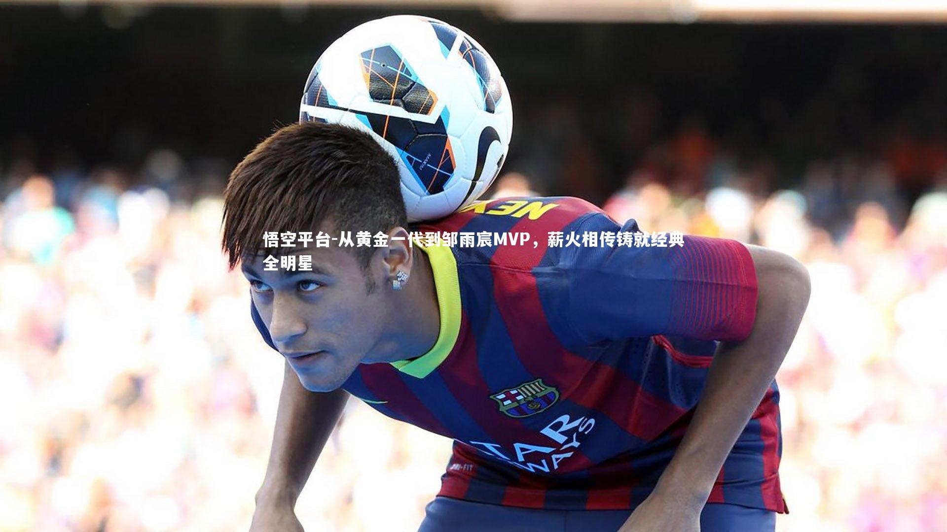 从黄金一代到邹雨宸MVP，薪火相传铸就经典全明星